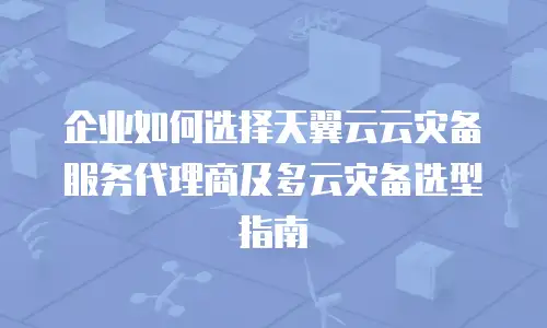 企业如何选择天翼云云灾备服务代理商及多云灾备选型指南