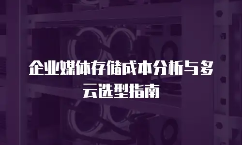企业媒体存储成本分析与多云选型指南