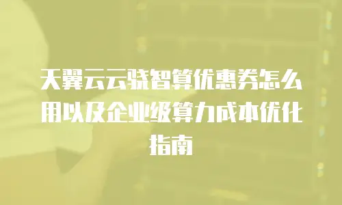 天翼云云骁智算优惠券怎么用以及企业级算力成本优化指南