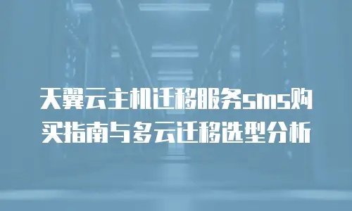 天翼云主机迁移服务sms购买指南与多云迁移选型分析