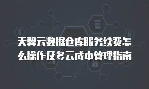 天翼云数据仓库服务续费怎么操作及多云成本管理指南