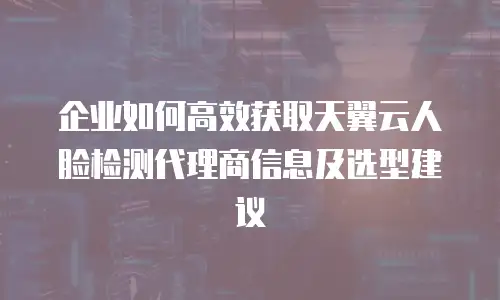 企业如何高效获取天翼云人脸检测代理商信息及选型建议