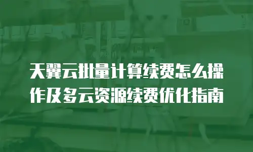 天翼云批量计算续费怎么操作及多云资源续费优化指南