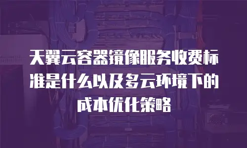 天翼云容器镜像服务收费标准是什么以及多云环境下的成本优化策略