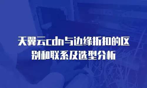 天翼云cdn与边缘折扣的区别和联系及选型分析