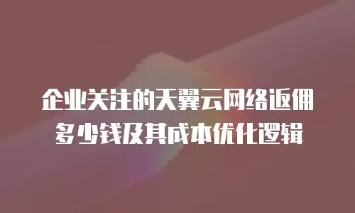 企业关注的天翼云网络返佣多少钱及其成本优化逻辑