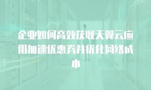 企业如何高效获取天翼云应用加速优惠券并优化网络成本