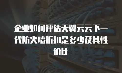 企业如何评估天翼云云下一代防火墙折扣是多少及其性价比