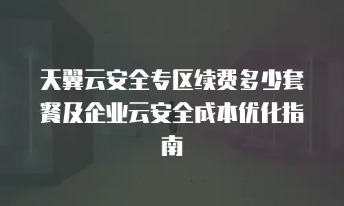 天翼云安全专区续费多少套餐及企业云安全成本优化指南