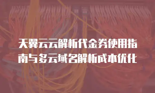 天翼云云解析代金券使用指南与多云域名解析成本优化