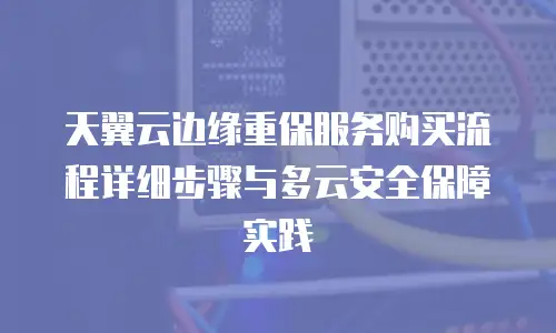 天翼云边缘重保服务购买流程详细步骤与多云安全保障实践