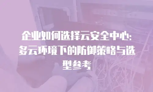 企业如何选择云安全中心：多云环境下的防御策略与选型参考