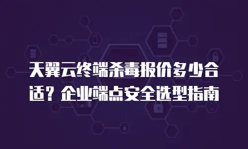 天翼云终端杀毒报价多少合适？企业端点安全选型指南
