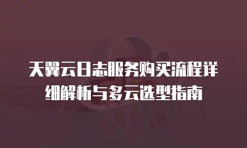 天翼云日志服务购买流程详细解析与多云选型指南