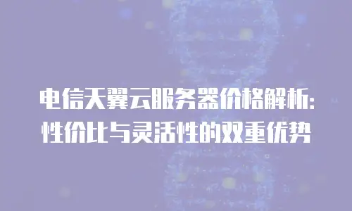 电信天翼云服务器价格解析：性价比与灵活性的双重优势