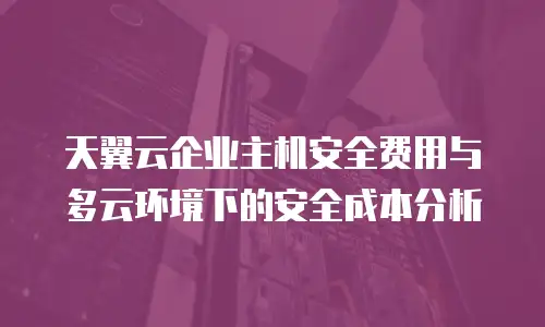 天翼云企业主机安全费用与多云环境下的安全成本分析