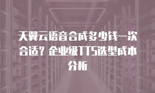 天翼云语音合成多少钱一次合适？企业级TTS选型成本分析