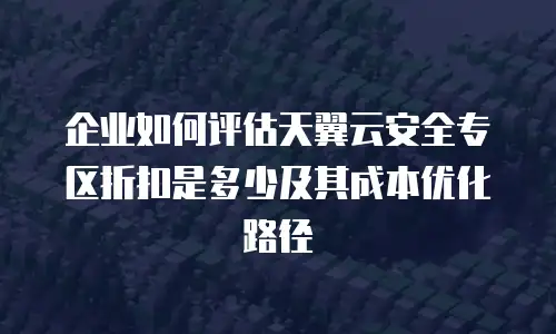 企业如何评估天翼云安全专区折扣是多少及其成本优化路径