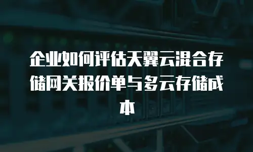 企业如何评估天翼云混合存储网关报价单与多云存储成本