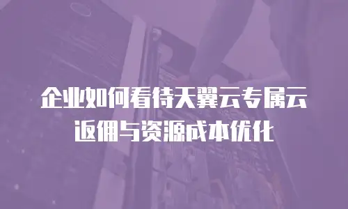 企业如何看待天翼云专属云返佣与资源成本优化