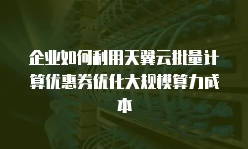 企业如何利用天翼云批量计算优惠券优化大规模算力成本