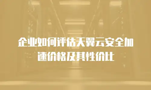 企业如何评估天翼云安全加速价格及其性价比