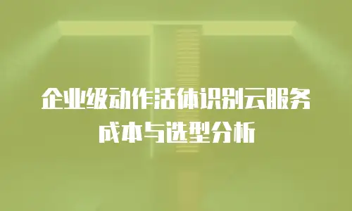 企业级动作活体识别云服务成本与选型分析