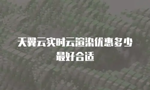 天翼云实时云渲染优惠多少最好合适