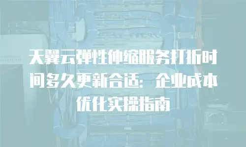 天翼云弹性伸缩服务打折时间多久更新合适：企业成本优化实操指南