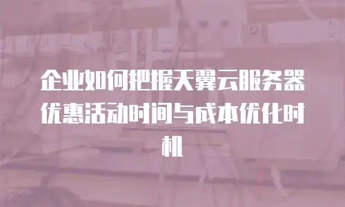 企业如何把握天翼云服务器优惠活动时间与成本优化时机