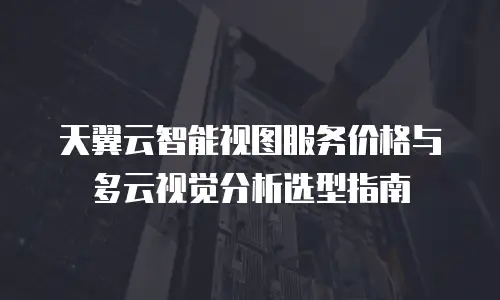 天翼云智能视图服务价格与多云视觉分析选型指南