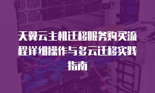 天翼云主机迁移服务购买流程详细操作与多云迁移实践指南