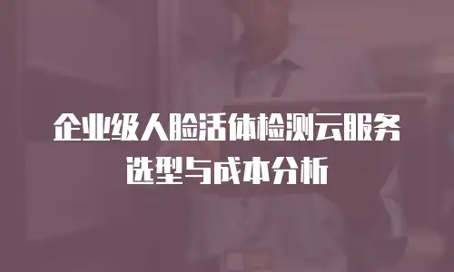 企业级人脸活体检测云服务选型与成本分析