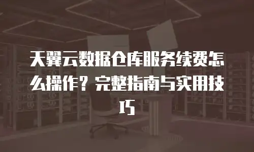 天翼云数据仓库服务续费怎么操作？完整指南与实用技巧