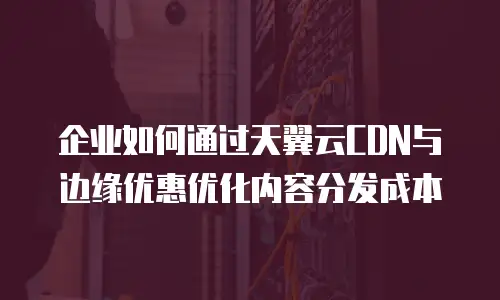 企业如何通过天翼云CDN与边缘优惠优化内容分发成本
