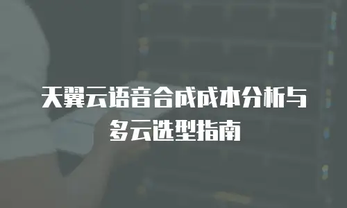 天翼云语音合成成本分析与多云选型指南