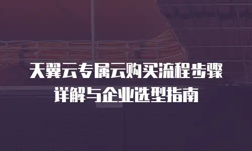 天翼云专属云购买流程步骤详解与企业选型指南