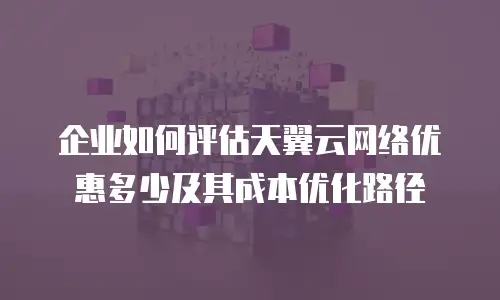 企业如何评估天翼云网络优惠多少及其成本优化路径