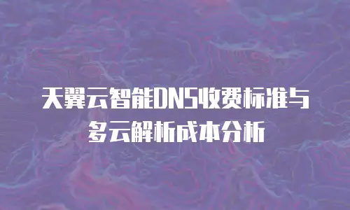 天翼云智能DNS收费标准与多云解析成本分析