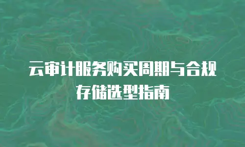 云审计服务购买周期与合规存储选型指南