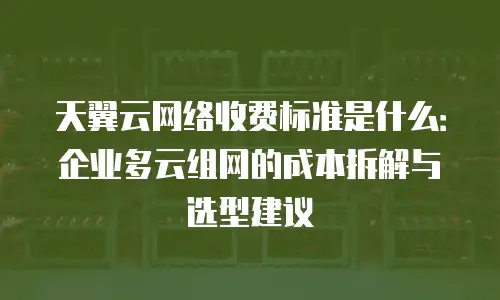 天翼云网络收费标准是什么：企业多云组网的成本拆解与选型建议