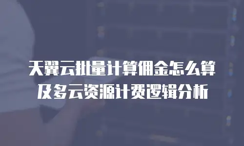 天翼云批量计算佣金怎么算及多云资源计费逻辑分析