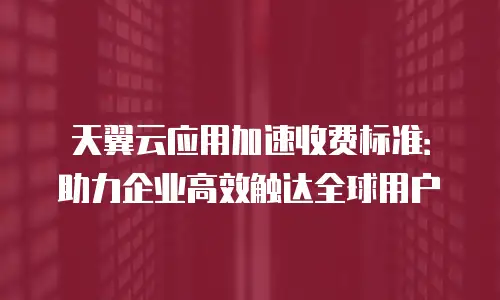 天翼云应用加速收费标准：助力企业高效触达全球用户