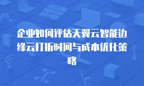 企业如何评估天翼云智能边缘云打折时间与成本优化策略