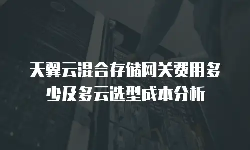 天翼云混合存储网关费用多少及多云选型成本分析