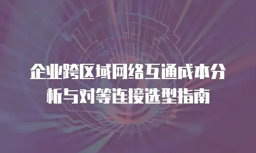 企业跨区域网络互通成本分析与对等连接选型指南