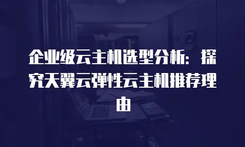 企业级云主机选型分析：探究天翼云弹性云主机推荐理由