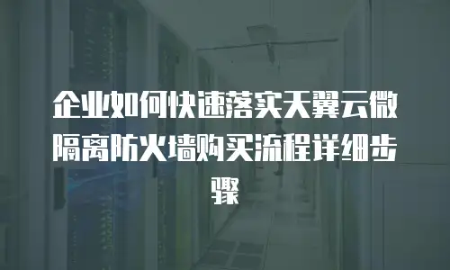 企业如何快速落实天翼云微隔离防火墙购买流程详细步骤