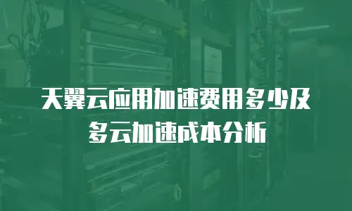 天翼云应用加速费用多少及多云加速成本分析