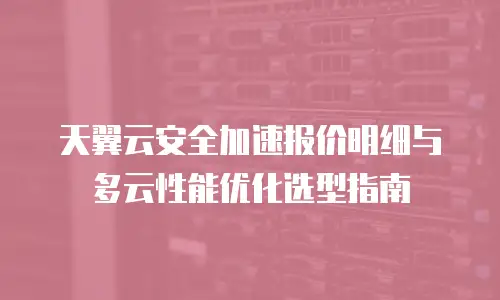 天翼云安全加速报价明细与多云性能优化选型指南